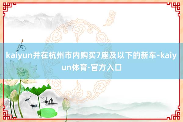 kaiyun并在杭州市内购买7座及以下的新车-kaiyun体育·官方入口