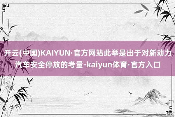 开云(中国)KAIYUN·官方网站此举是出于对新动力汽车安全停放的考量-kaiyun体育·官方入口