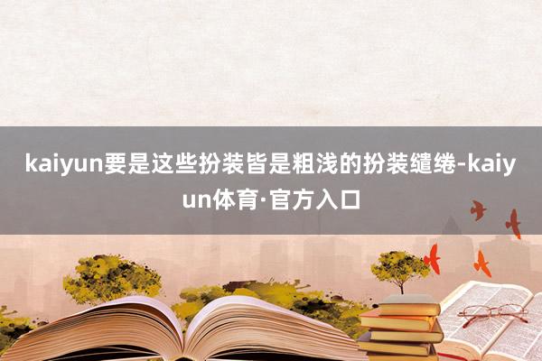 kaiyun要是这些扮装皆是粗浅的扮装缱绻-kaiyun体育·官方入口