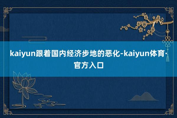 kaiyun跟着国内经济步地的恶化-kaiyun体育·官方入口