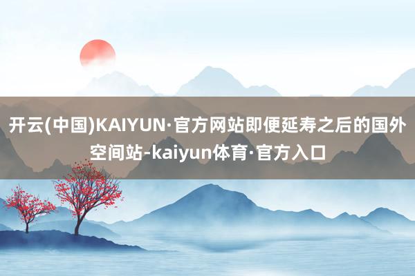 开云(中国)KAIYUN·官方网站即便延寿之后的国外空间站-kaiyun体育·官方入口