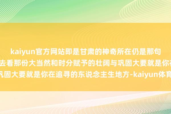 kaiyun官方网站即是甘肃的神奇所在仍是那句总要去一回甘肃吧你亲身去看那份大当然和时分赋予的壮阔与巩固大要就是你在追寻的东说念主生地方-kaiyun体育·官方入口