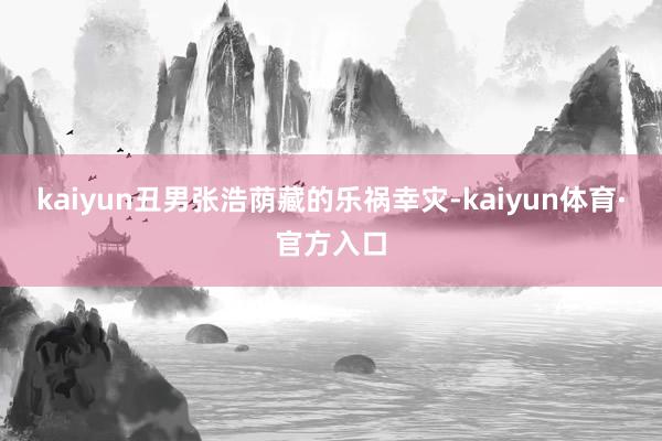 kaiyun丑男张浩荫藏的乐祸幸灾-kaiyun体育·官方入口