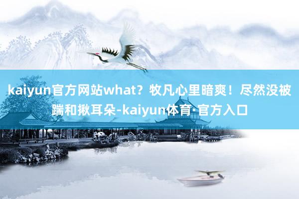 kaiyun官方网站what？牧凡心里暗爽！尽然没被踹和揪耳朵-kaiyun体育·官方入口