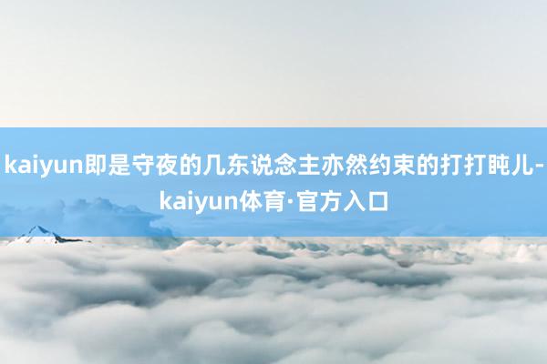 kaiyun即是守夜的几东说念主亦然约束的打打盹儿-kaiyun体育·官方入口