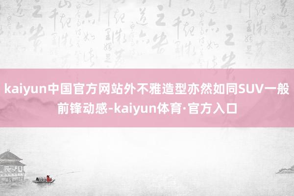 kaiyun中国官方网站外不雅造型亦然如同SUV一般前锋动感-kaiyun体育·官方入口