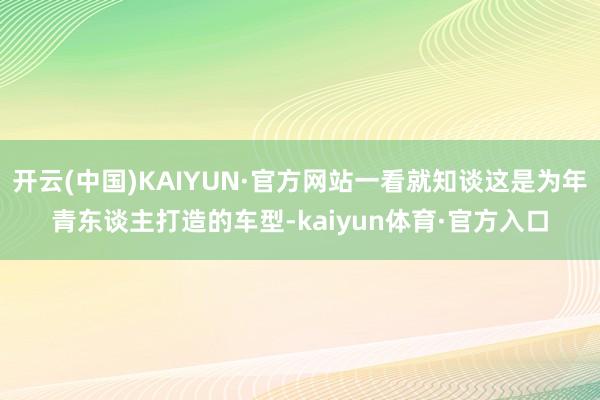 开云(中国)KAIYUN·官方网站一看就知谈这是为年青东谈主打造的车型-kaiyun体育·官方入口