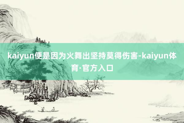 kaiyun便是因为火舞出坚持莫得伤害-kaiyun体育·官方入口