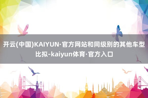 开云(中国)KAIYUN·官方网站和同级别的其他车型比拟-kaiyun体育·官方入口