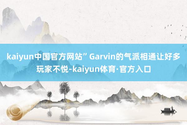 kaiyun中国官方网站”Garvin的气派相通让好多玩家不悦-kaiyun体育·官方入口