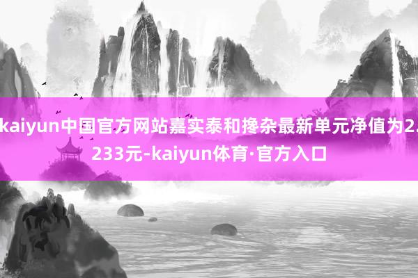 kaiyun中国官方网站嘉实泰和搀杂最新单元净值为2.233元-kaiyun体育·官方入口