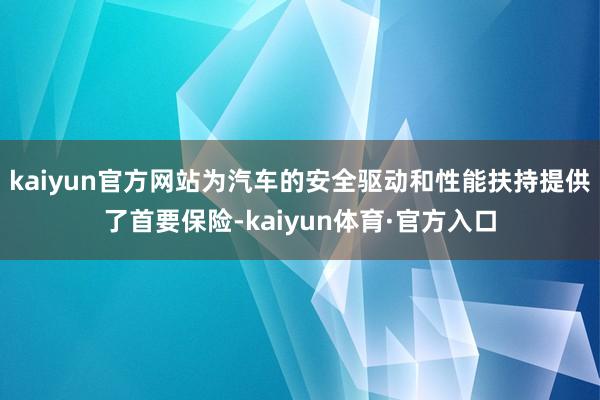 kaiyun官方网站为汽车的安全驱动和性能扶持提供了首要保险-kaiyun体育·官方入口