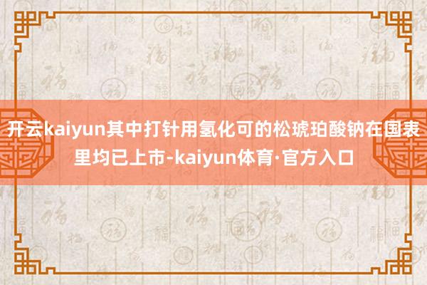 开云kaiyun其中打针用氢化可的松琥珀酸钠在国表里均已上市-kaiyun体育·官方入口