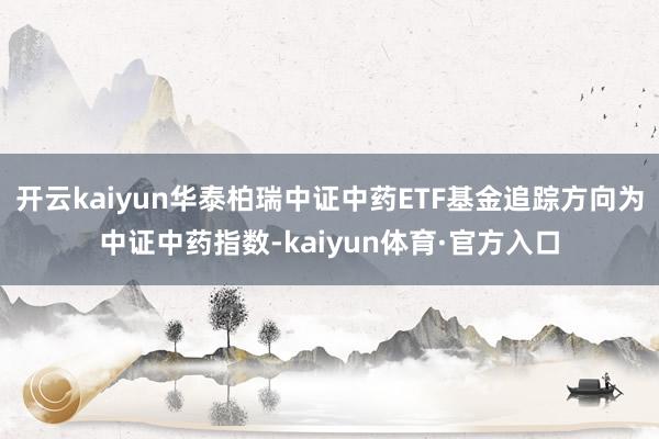 开云kaiyun华泰柏瑞中证中药ETF基金追踪方向为中证中药指数-kaiyun体育·官方入口