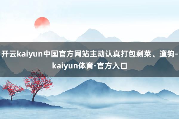 开云kaiyun中国官方网站主动认真打包剩菜、遛狗-kaiyun体育·官方入口