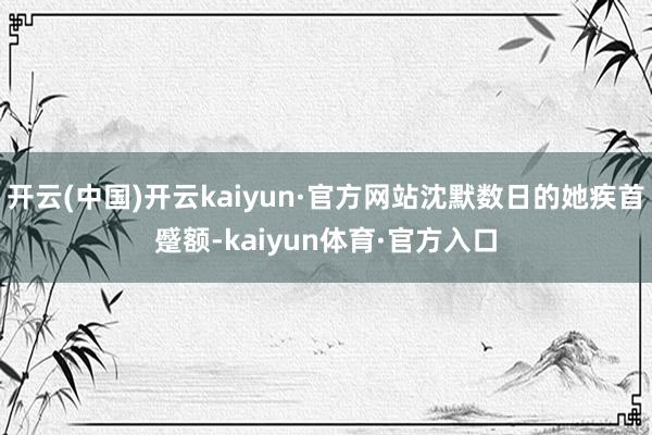 开云(中国)开云kaiyun·官方网站沈默数日的她疾首蹙额-kaiyun体育·官方入口