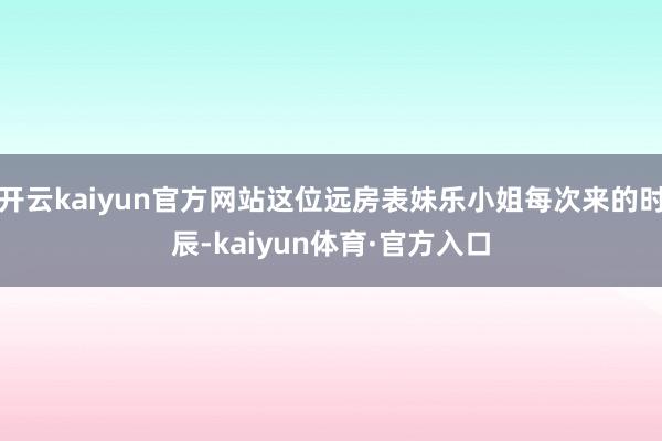 开云kaiyun官方网站这位远房表妹乐小姐每次来的时辰-kaiyun体育·官方入口