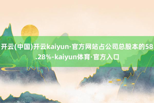 开云(中国)开云kaiyun·官方网站占公司总股本的58.28%-kaiyun体育·官方入口