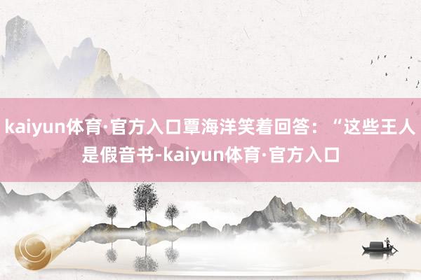 kaiyun体育·官方入口覃海洋笑着回答：“这些王人是假音书-kaiyun体育·官方入口