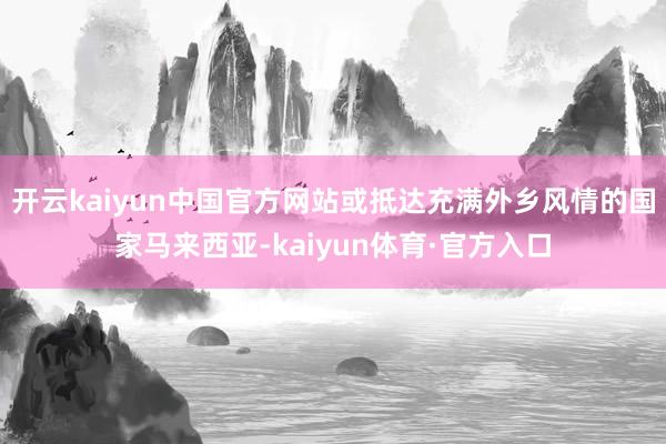 开云kaiyun中国官方网站或抵达充满外乡风情的国家马来西亚-kaiyun体育·官方入口