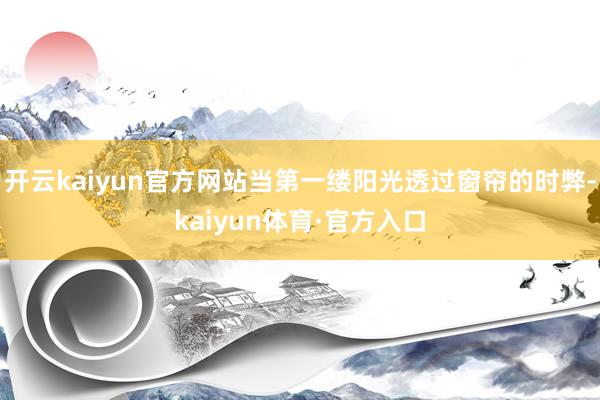 开云kaiyun官方网站当第一缕阳光透过窗帘的时弊-kaiyun体育·官方入口