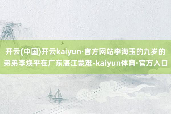 开云(中国)开云kaiyun·官方网站李海玉的九岁的弟弟李焕平在广东湛江蒙难-kaiyun体育·官方入口