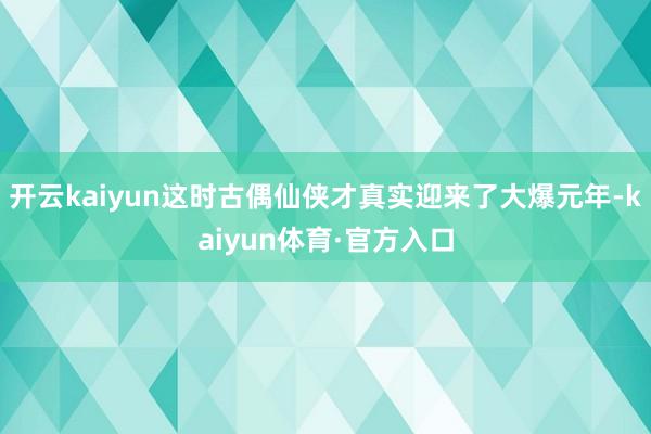 开云kaiyun这时古偶仙侠才真实迎来了大爆元年-kaiyun体育·官方入口