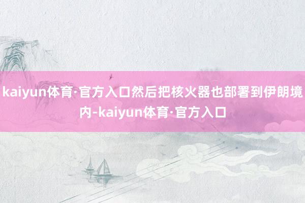 kaiyun体育·官方入口然后把核火器也部署到伊朗境内-kaiyun体育·官方入口