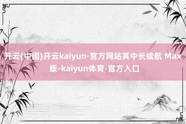 开云(中国)开云kaiyun·官方网站其中长续航 Max 版-kaiyun体育·官方入口