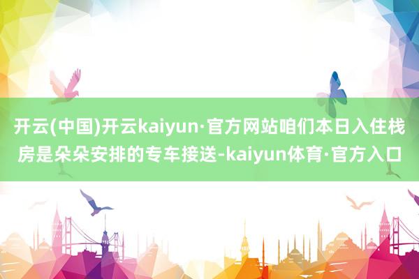 开云(中国)开云kaiyun·官方网站咱们本日入住栈房是朵朵安排的专车接送-kaiyun体育·官方入口