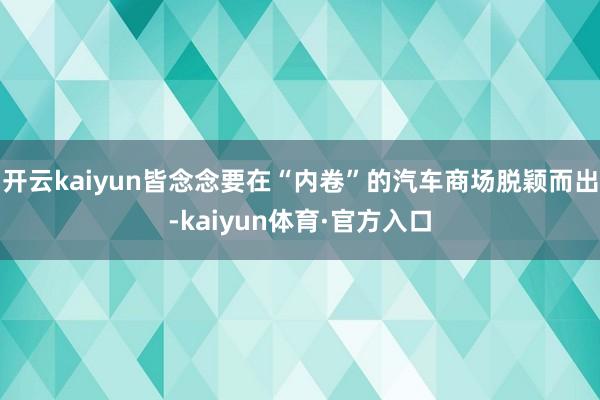 开云kaiyun皆念念要在“内卷”的汽车商场脱颖而出-kaiyun体育·官方入口