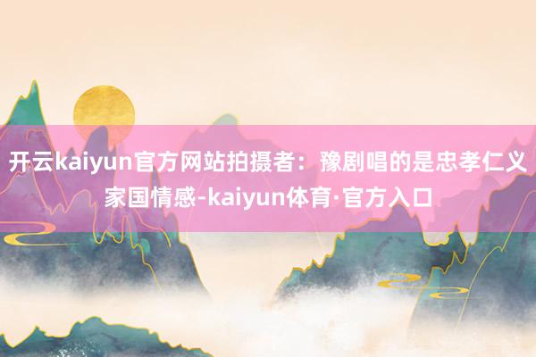 开云kaiyun官方网站拍摄者：豫剧唱的是忠孝仁义家国情感-kaiyun体育·官方入口