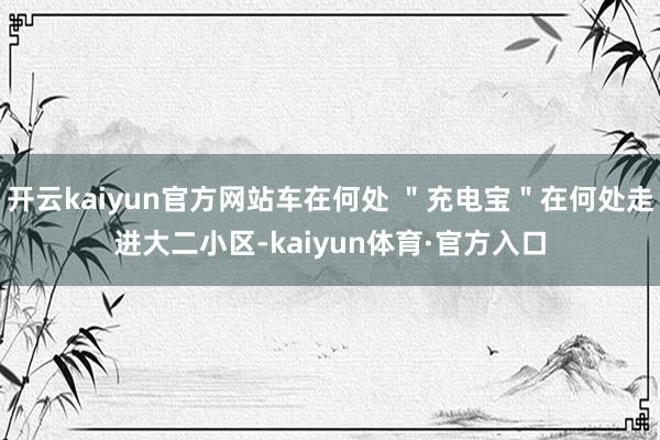 开云kaiyun官方网站车在何处 ＂充电宝＂在何处走进大二小区-kaiyun体育·官方入口