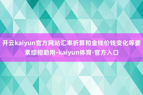 开云kaiyun官方网站汇率折算和金钱价钱变化等要素综相助用-kaiyun体育·官方入口