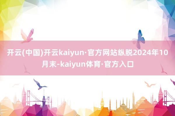 开云(中国)开云kaiyun·官方网站纵脱2024年10月末-kaiyun体育·官方入口