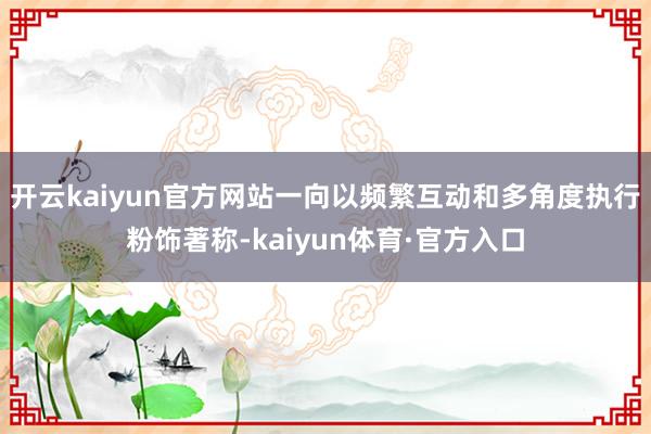 开云kaiyun官方网站一向以频繁互动和多角度执行粉饰著称-kaiyun体育·官方入口