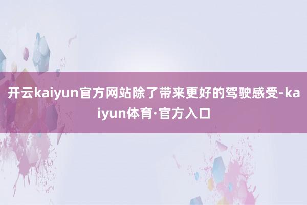 开云kaiyun官方网站除了带来更好的驾驶感受-kaiyun体育·官方入口