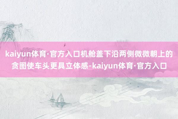 kaiyun体育·官方入口机舱盖下沿两侧微微朝上的贪图使车头更具立体感-kaiyun体育·官方入口