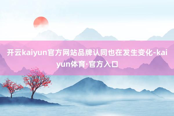 开云kaiyun官方网站品牌认同也在发生变化-kaiyun体育·官方入口