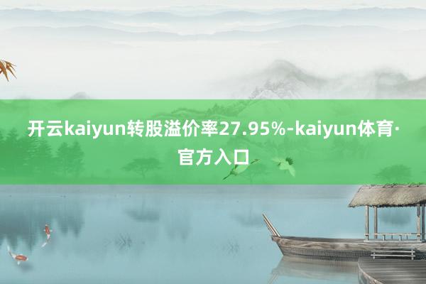 开云kaiyun转股溢价率27.95%-kaiyun体育·官方入口