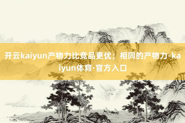 开云kaiyun产物力比竞品更优；相同的产物力-kaiyun体育·官方入口