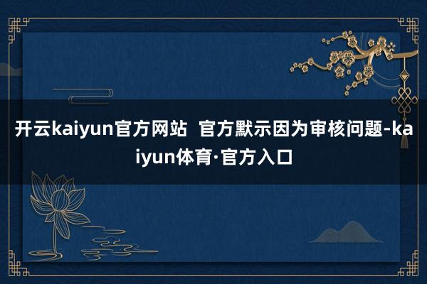 开云kaiyun官方网站  官方默示因为审核问题-kaiyun体育·官方入口