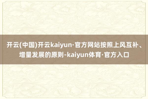 开云(中国)开云kaiyun·官方网站按照上风互补、增量发展的原则-kaiyun体育·官方入口