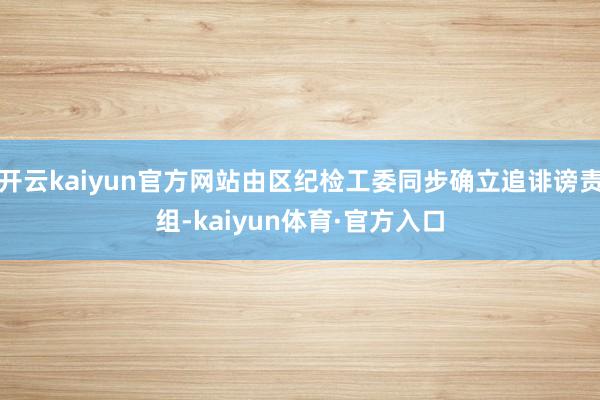 开云kaiyun官方网站由区纪检工委同步确立追诽谤责组-kaiyun体育·官方入口