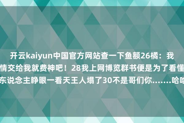 开云kaiyun中国官方网站查一下鱼额26橘：我恨你是块木头27柴柴：事情交给我就费神吧！28我上网博览群书便是为了看懂这些地狱见笑29银行东说念主睁眼一看天王人塌了30不是哥们你.......哈哈哈哈哈哈哈哈哈哈哈哈东说念主在街边站副业就这样水汪汪的被安排了-kaiyun体育·官方入口