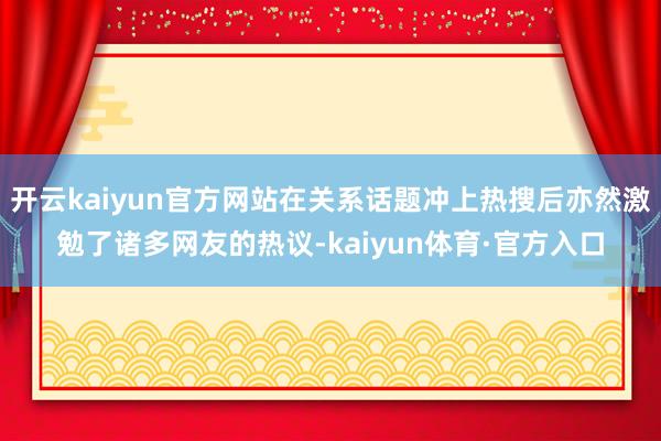 开云kaiyun官方网站在关系话题冲上热搜后亦然激勉了诸多网友的热议-kaiyun体育·官方入口