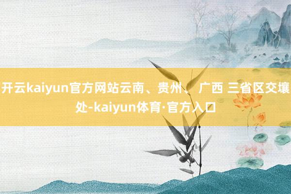 开云kaiyun官方网站云南、贵州、 广西 三省区交壤处-kaiyun体育·官方入口