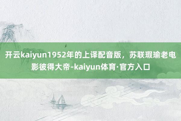 开云kaiyun1952年的上译配音版，苏联瑕瑜老电影彼得大帝-kaiyun体育·官方入口