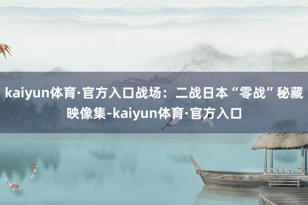 kaiyun体育·官方入口战场：二战日本“零战”秘藏映像集-kaiyun体育·官方入口