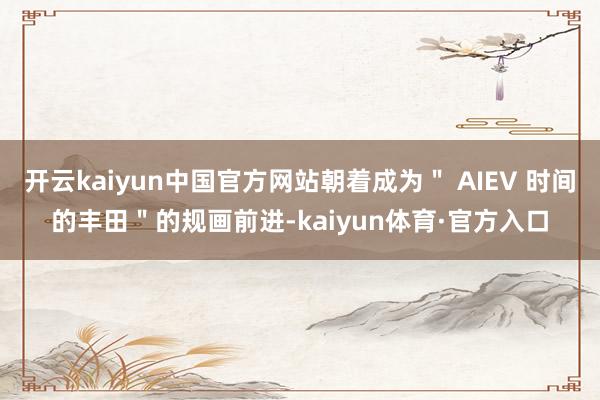 开云kaiyun中国官方网站朝着成为＂ AIEV 时间的丰田＂的规画前进-kaiyun体育·官方入口